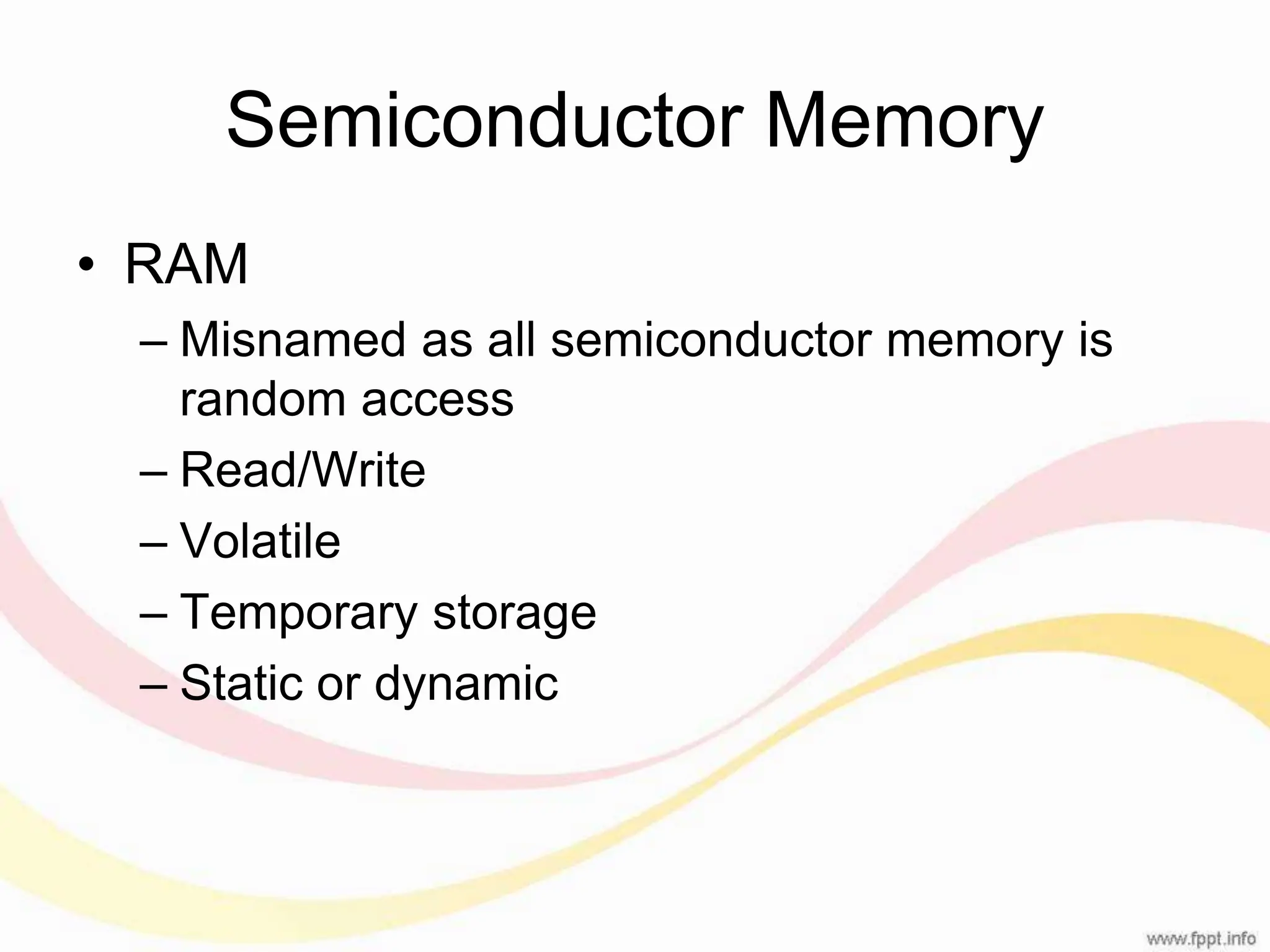 Semiconductor Memory • RAM – Misnamed as all semiconductor memory is random access – Read/Write – Volatile – Temporary storage – Static or dynamic 