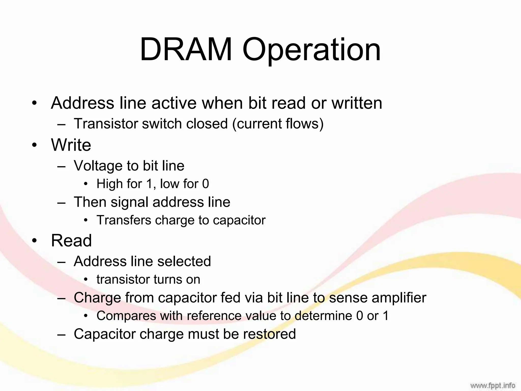 DRAM Operation • Address line active when bit read or written – Transistor switch closed (current flows) • Write – Voltage to bit line • High for 1, low for 0 – Then signal address line • Transfers charge to capacitor • Read – Address line selected • transistor turns on – Charge from capacitor fed via bit line to sense amplifier • Compares with reference value to determine 0 or 1 – Capacitor charge must be restored 