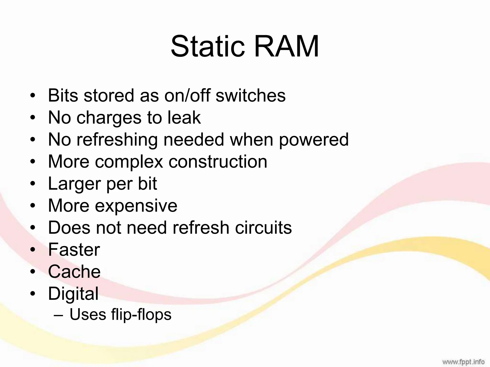 Static RAM • Bits stored as on/off switches • No charges to leak • No refreshing needed when powered • More complex construction • Larger per bit • More expensive • Does not need refresh circuits • Faster • Cache • Digital – Uses flip-flops 