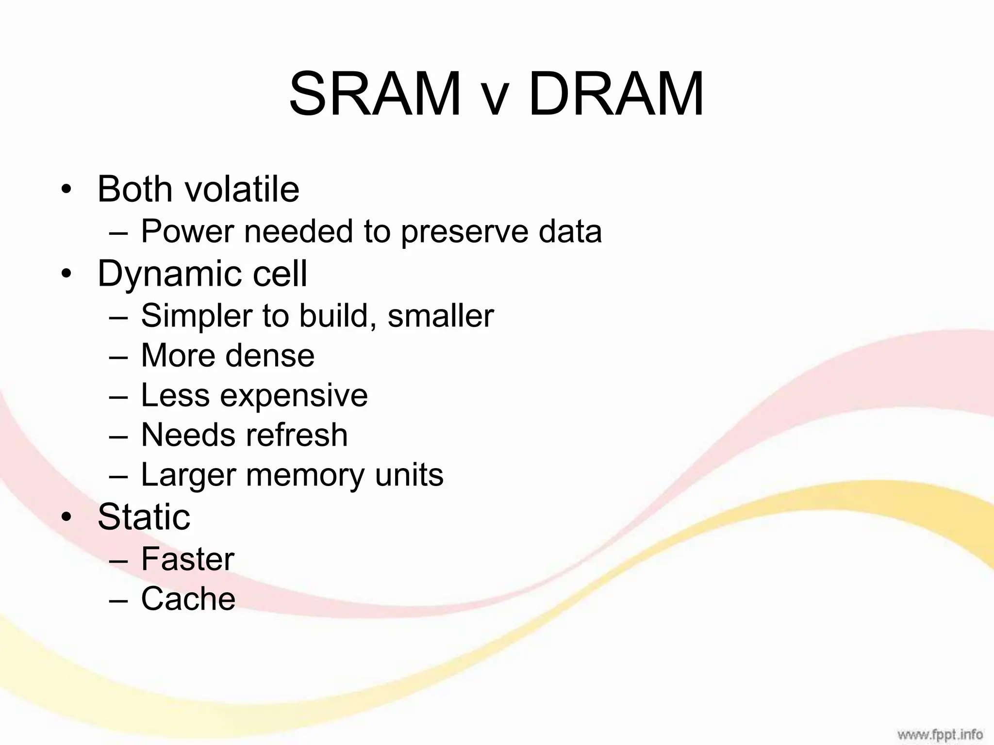 SRAM v DRAM • Both volatile – Power needed to preserve data • Dynamic cell – Simpler to build, smaller – More dense – Less expensive – Needs refresh – Larger memory units • Static – Faster – Cache 