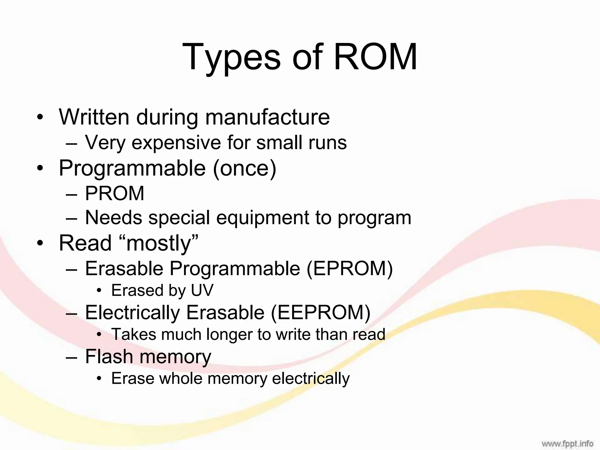 Types of ROM • Written during manufacture – Very expensive for small runs • Programmable (once) – PROM – Needs special equipment to program • Read “mostly” – Erasable Programmable (EPROM) • Erased by UV – Electrically Erasable (EEPROM) • Takes much longer to write than read – Flash memory • Erase whole memory electrically 