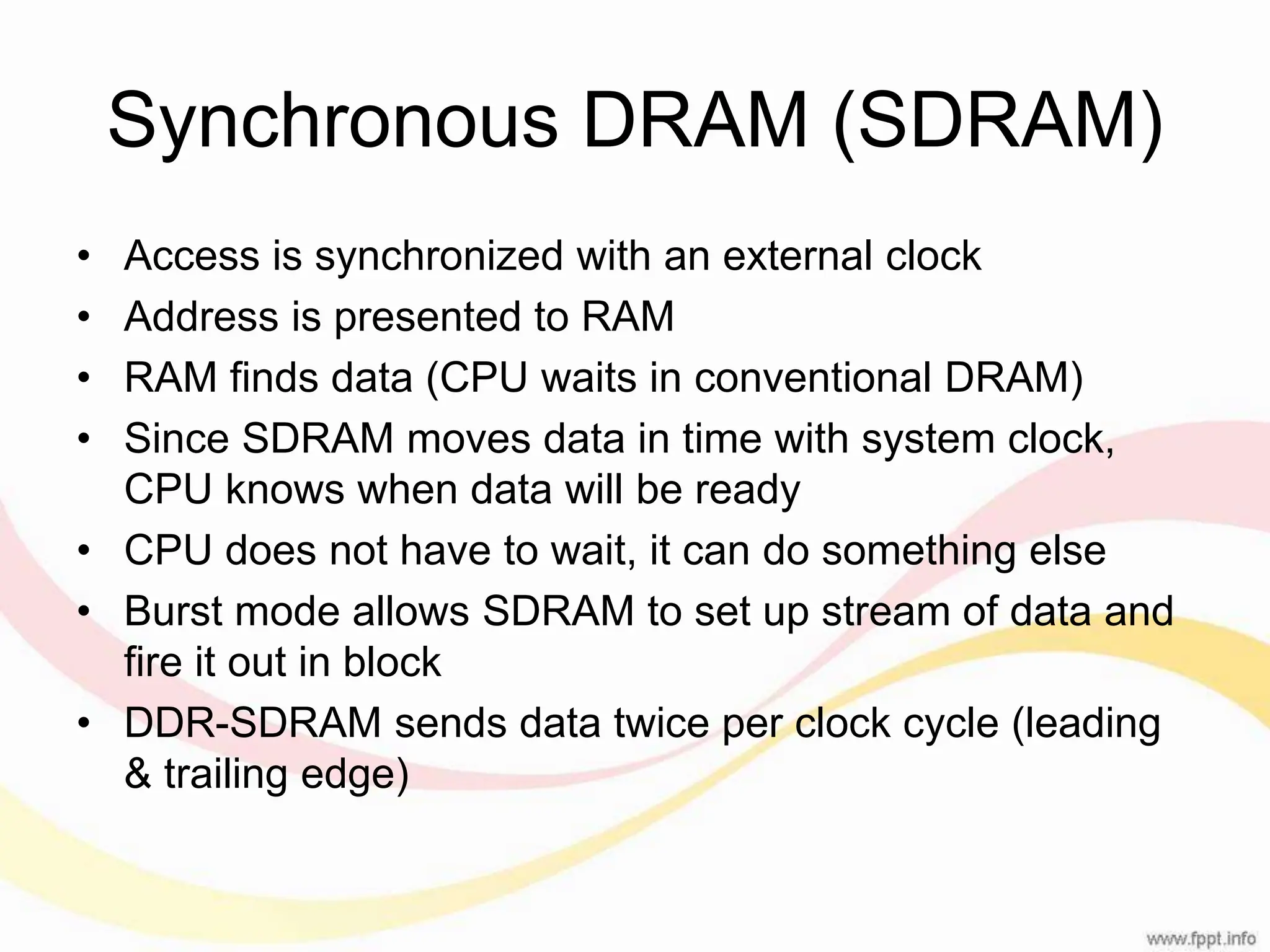 Synchronous DRAM (SDRAM) • Access is synchronized with an external clock • Address is presented to RAM • RAM finds data (CPU waits in conventional DRAM) • Since SDRAM moves data in time with system clock, CPU knows when data will be ready • CPU does not have to wait, it can do something else • Burst mode allows SDRAM to set up stream of data and fire it out in block • DDR-SDRAM sends data twice per clock cycle (leading & trailing edge) 