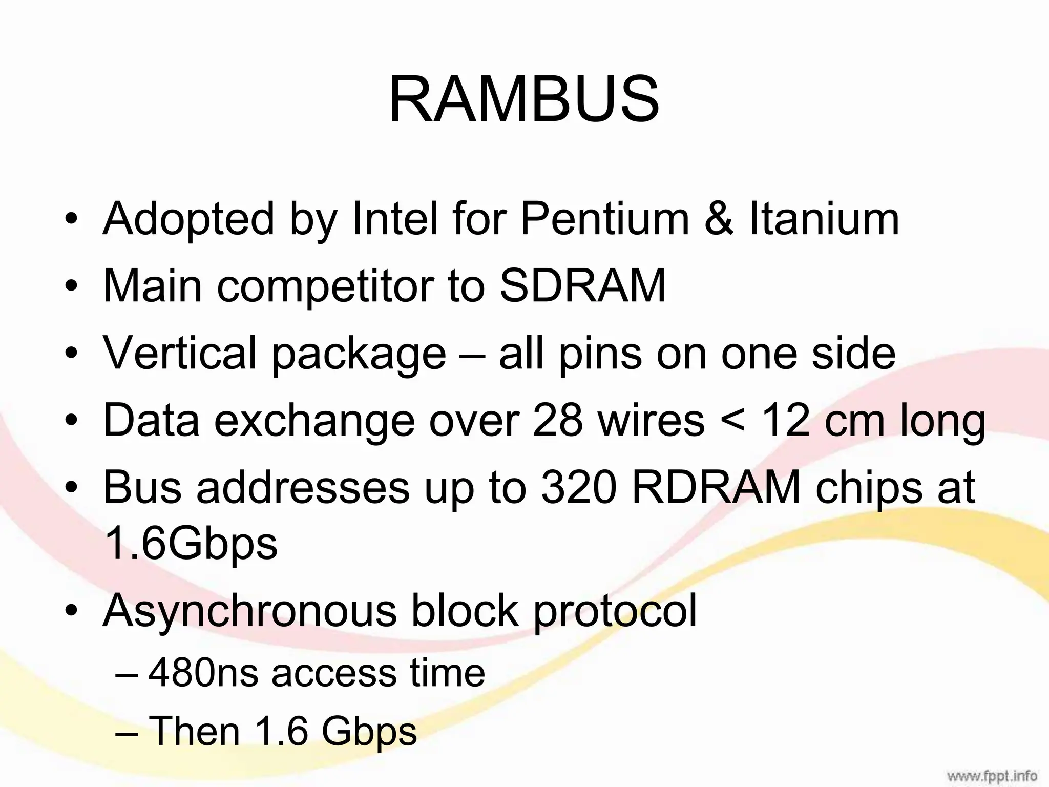 RAMBUS • Adopted by Intel for Pentium & Itanium • Main competitor to SDRAM • Vertical package – all pins on one side • Data exchange over 28 wires < 12 cm long • Bus addresses up to 320 RDRAM chips at 1.6Gbps • Asynchronous block protocol – 480ns access time – Then 1.6 Gbps 