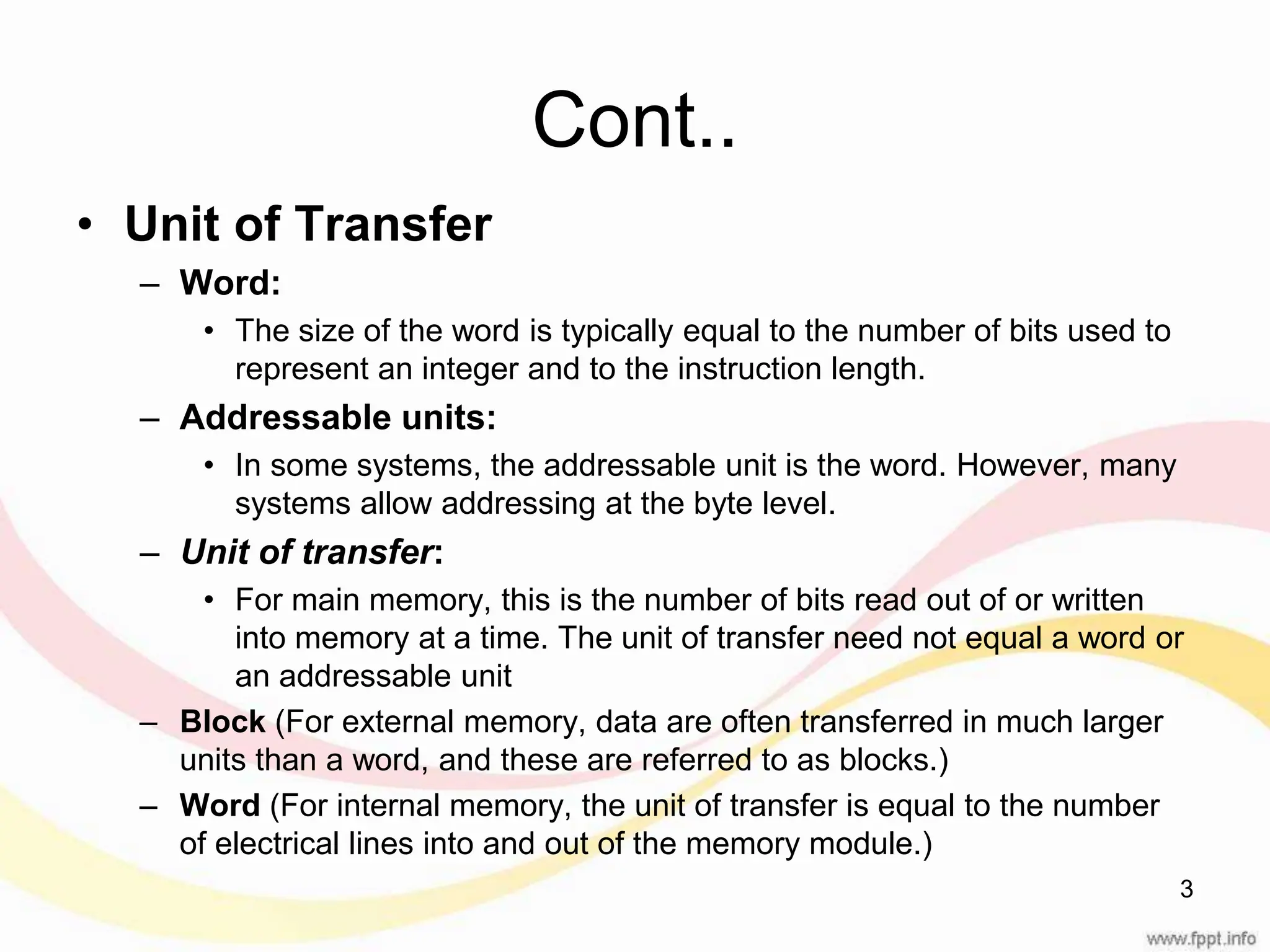 Cont.. • Unit of Transfer – Word: • The size of the word is typically equal to the number of bits used to represent an integer and to the instruction length. – Addressable units: • In some systems, the addressable unit is the word. However, many systems allow addressing at the byte level. – Unit of transfer: • For main memory, this is the number of bits read out of or written into memory at a time. The unit of transfer need not equal a word or an addressable unit – Block (For external memory, data are often transferred in much larger units than a word, and these are referred to as blocks.) – Word (For internal memory, the unit of transfer is equal to the number of electrical lines into and out of the memory module.) 3 