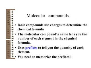 • Ionic compounds use charges to determine the
chemical formula
• The molecular compound‘s name tells you the
number of each element in the chemical
formula.
• Uses prefixes to tell you the quantity of each
element.
• You need to memorize the prefixes !
Molecular compounds
 