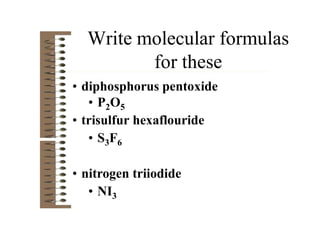 Write molecular formulas
for these
• diphosphorus pentoxide
• P2O5
• trisulfur hexaflouride
• S3F6
• nitrogen triiodide
• NI3
 