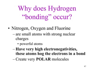 Why does Hydrogen
“bonding” occur?
• Nitrogen, Oxygen and Fluorine
– are small atoms with strong nuclear
charges
• powerful atoms
– Have very high electronegativities,
these atoms hog the electrons in a bond
– Create very POLAR molecules
87
 