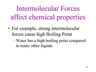 Intermolecular Forces
affect chemical properties
• For example, strong intermolecular
forces cause high Boiling Point
– Water has a high boiling point compared
to many other liquids
92
 