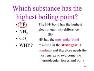 Which substance has the
highest boiling point?
• HF
• NH3
• CO2
• WHY?
The H-F bond has the highest
electronegativity difference
SO
HF has the most polar bond
resulting in the strongest H
bonding (and therefore needs the
most energy to overcome the
intermolecular forces and boil)
94
 