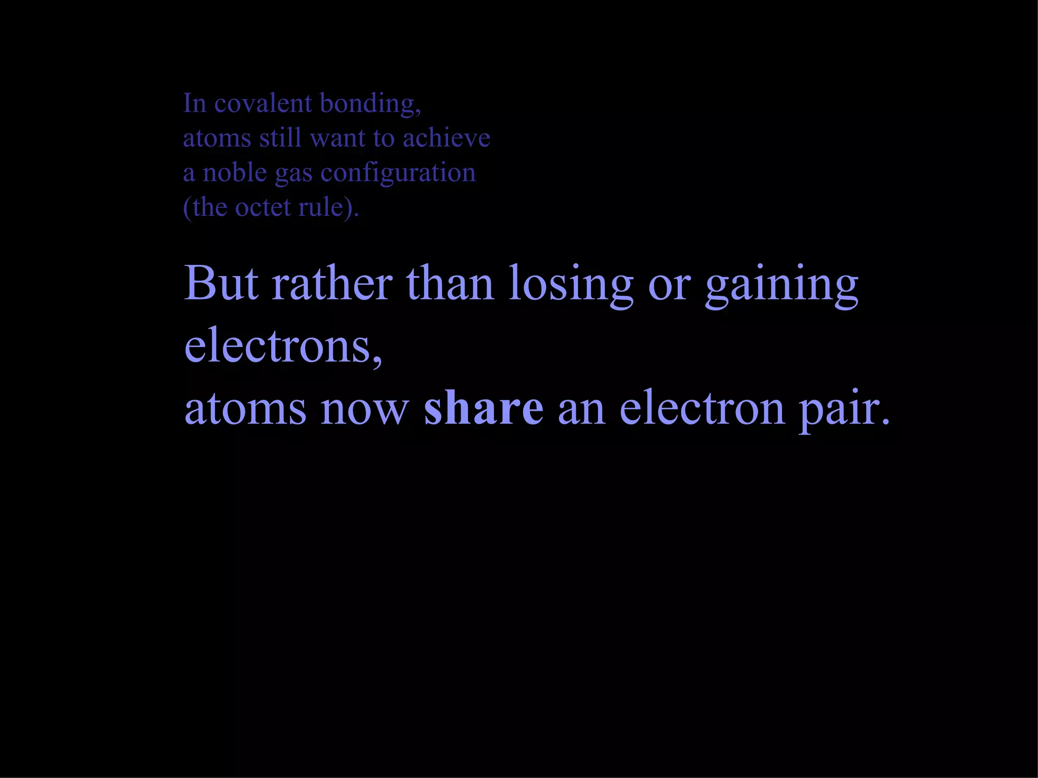 In covalent bonding, atoms still want to achieve a noble gas configuration (the octet rule).  But rather than losing or gaining electrons, atoms now  share  an electron pair. 
