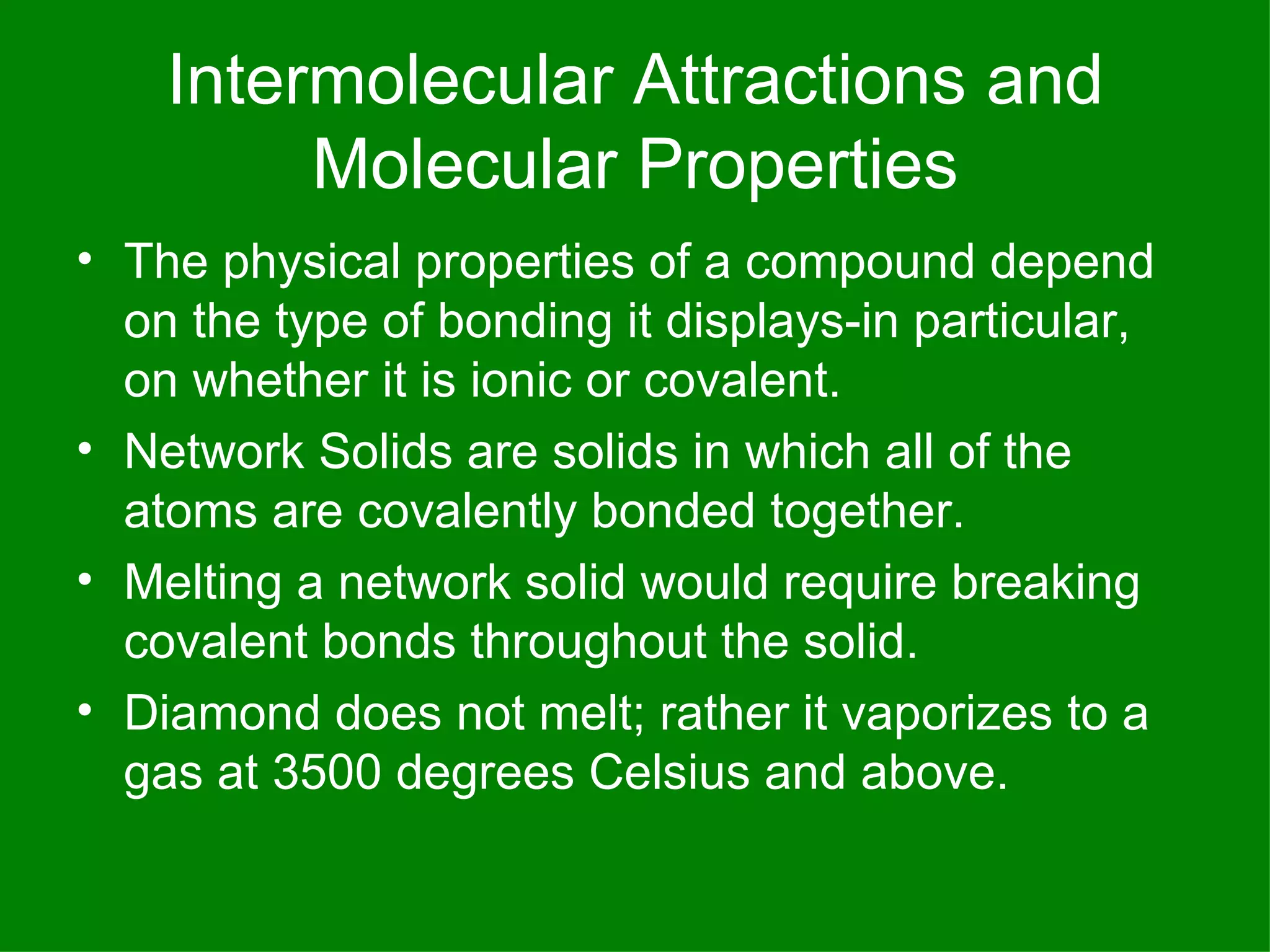 Intermolecular Attractions and Molecular Properties The physical properties of a compound depend on the type of bonding it displays-in particular, on whether it is ionic or covalent. Network Solids are solids in which all of the atoms are covalently bonded together. Melting a network solid would require breaking covalent bonds throughout the solid. Diamond does not melt; rather it vaporizes to a gas at 3500 degrees Celsius and above. 