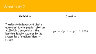 What is dp?
Deﬁni=on
The density-independent pixel is
equivalent to one physical pixel on
a 160 dpi screen, which is the
baseline density assumed by the
system for a "medium" density
screen
Equa=on
px = dp * (dpi / 160)
 