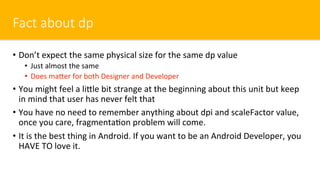 Fact about dp
•  Don’t expect the same physical size for the same dp value
•  Just almost the same
•  Does macer for both Designer and Developer
•  You might feel a licle bit strange at the beginning about this unit but keep
in mind that user has never felt that
•  You have no need to remember anything about dpi and scaleFactor value,
once you care, fragmentaOon problem will come.
•  It is the best thing in Android. If you want to be an Android Developer, you
HAVE TO love it.
 