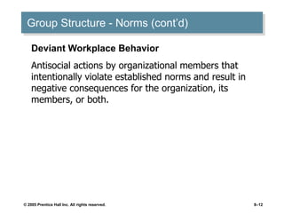 © 2005 Prentice Hall Inc. All rights reserved. 8–12
Group Structure - Norms (cont’d)
Deviant Workplace Behavior
Antisocial actions by organizational members that
intentionally violate established norms and result in
negative consequences for the organization, its
members, or both.
 