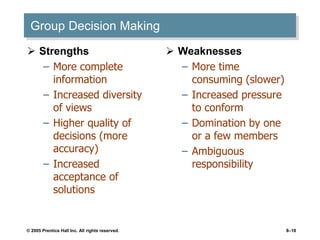 © 2005 Prentice Hall Inc. All rights reserved. 8–18
Group Decision Making
 Strengths
– More complete
information
– Increased diversity
of views
– Higher quality of
decisions (more
accuracy)
– Increased
acceptance of
solutions
 Weaknesses
– More time
consuming (slower)
– Increased pressure
to conform
– Domination by one
or a few members
– Ambiguous
responsibility
 