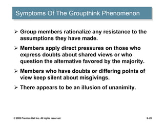 © 2005 Prentice Hall Inc. All rights reserved. 8–20
Symptoms Of The Groupthink Phenomenon
 Group members rationalize any resistance to the
assumptions they have made.
 Members apply direct pressures on those who
express doubts about shared views or who
question the alternative favored by the majority.
 Members who have doubts or differing points of
view keep silent about misgivings.
 There appears to be an illusion of unanimity.
 