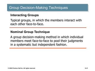 © 2005 Prentice Hall Inc. All rights reserved. 8–21
Group Decision-Making Techniques
Interacting Groups
Typical groups, in which the members interact with
each other face-to-face.
Nominal Group Technique
A group decision-making method in which individual
members meet face-to-face to pool their judgments
in a systematic but independent fashion.
 