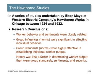 © 2005 Prentice Hall Inc. All rights reserved. 8–10
The Hawthorne Studies
 A series of studies undertaken by Elton Mayo at
Western Electric Company’s Hawthorne Works in
Chicago between 1924 and 1932.
 Research Conclusions:
– Worker behavior and sentiments were closely related.
– Group influences (norms) were significant in affecting
individual behavior.
– Group standards (norms) were highly effective in
establishing individual worker output.
– Money was less a factor in determining worker output
than were group standards, sentiments, and security.
 