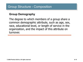 © 2005 Prentice Hall Inc. All rights reserved. 8–15
Group Structure - Composition
Group Demography
The degree to which members of a group share a
common demographic attribute, such as age, sex,
race, educational level, or length of service in the
organization, and the impact of this attribute on
turnover.
 