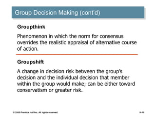 © 2005 Prentice Hall Inc. All rights reserved. 8–19
Group Decision Making (cont’d)
Groupthink
Phenomenon in which the norm for consensus
overrides the realistic appraisal of alternative course
of action.
Groupshift
A change in decision risk between the group’s
decision and the individual decision that member
within the group would make; can be either toward
conservatism or greater risk.
 