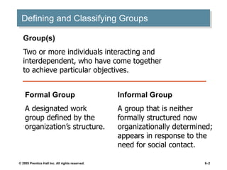 © 2005 Prentice Hall Inc. All rights reserved. 8–2
Defining and Classifying Groups
Group(s)
Two or more individuals interacting and
interdependent, who have come together
to achieve particular objectives.
Formal Group
A designated work
group defined by the
organization’s structure.
Informal Group
A group that is neither
formally structured now
organizationally determined;
appears in response to the
need for social contact.
 