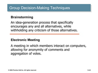 © 2005 Prentice Hall Inc. All rights reserved. 8–22
Group Decision-Making Techniques
Electronic Meeting
A meeting in which members interact on computers,
allowing for anonymity of comments and
aggregation of votes.
Brainstorming
An idea-generation process that specifically
encourages any and all alternatives, while
withholding any criticism of those alternatives.
 
