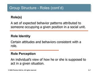 © 2005 Prentice Hall Inc. All rights reserved. 8–7
Group Structure - Roles (cont’d)
Role(s)
A set of expected behavior patterns attributed to
someone occupying a given position in a social unit.
Role Identity
Certain attitudes and behaviors consistent with a
role.
Role Perception
An individual’s view of how he or she is supposed to
act in a given situation.
 
