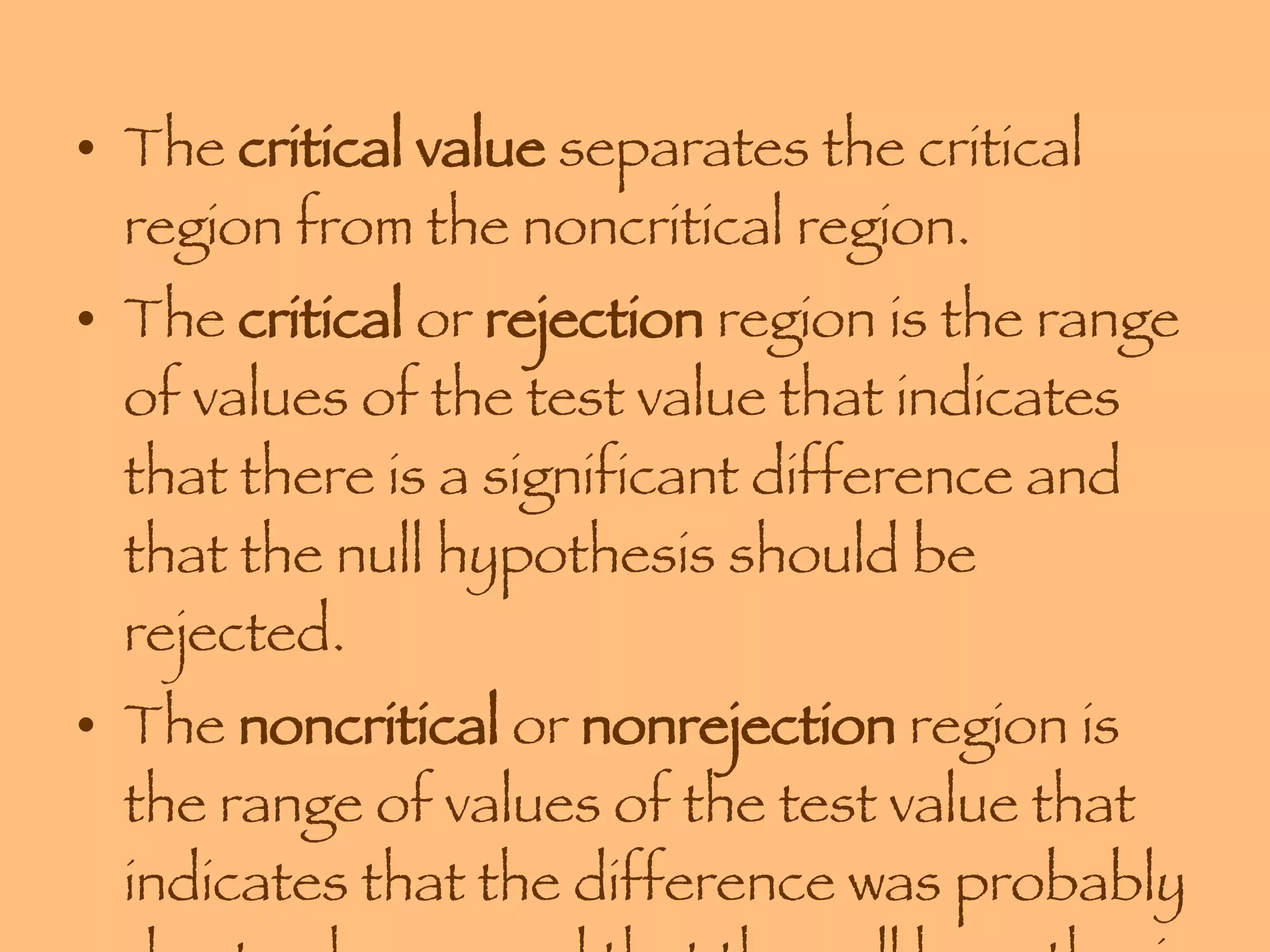 The  critical value  separates the critical region from the noncritical region.  The  critical  or  rejection  region is the range of values of the test value that indicates that there is a significant difference and that the null hypothesis should be rejected. The  noncritical  or  nonrejection  region is the range of values of the test value that indicates that the difference was probably due to chance and that the null hypothesis should not be rejected. 