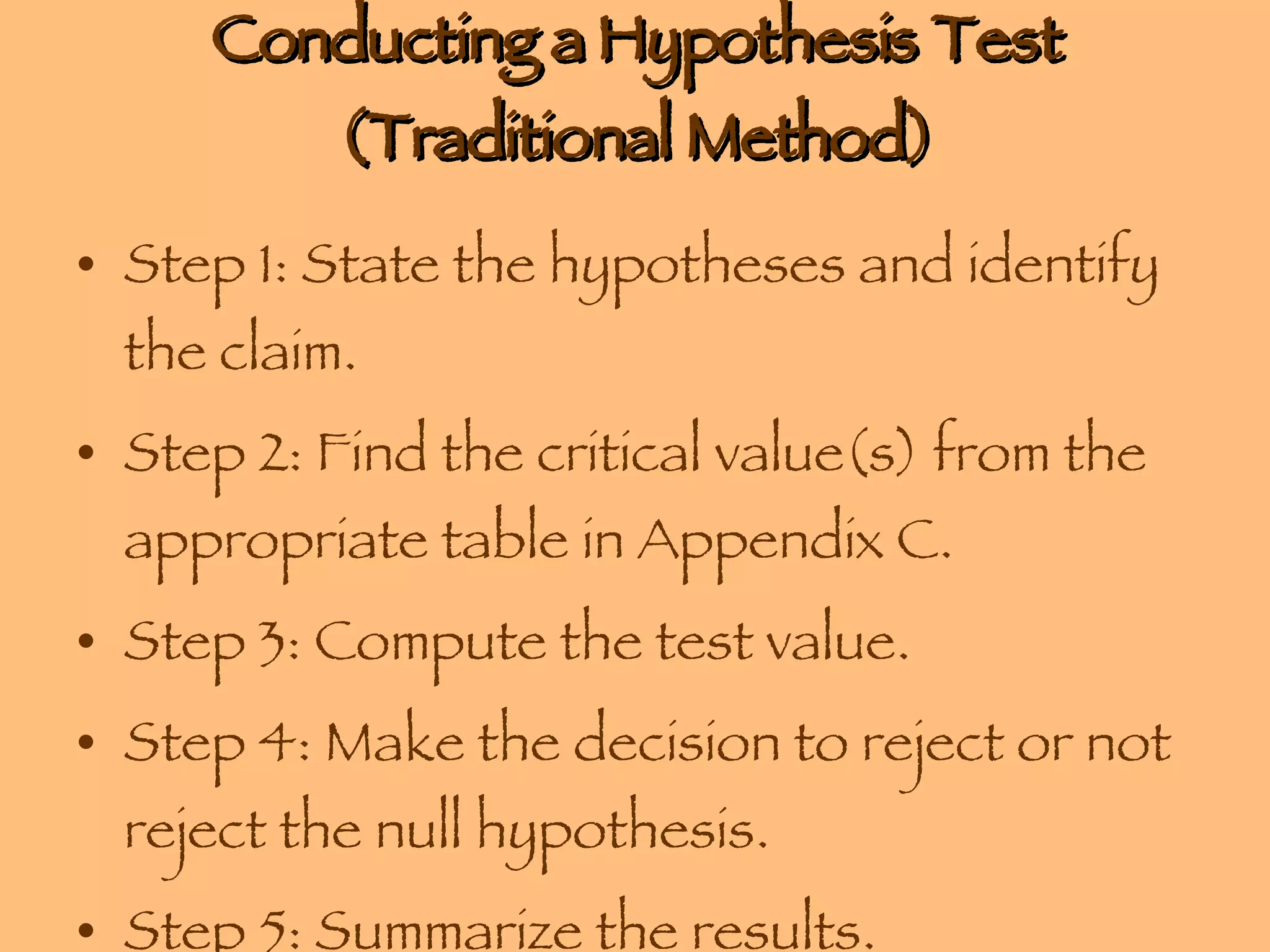 Conducting a Hypothesis Test (Traditional Method) Step 1: State the hypotheses and identify the claim. Step 2: Find the critical value(s) from the appropriate table in Appendix C. Step 3: Compute the test value. Step 4: Make the decision to reject or not reject the null hypothesis. Step 5: Summarize the results. 
