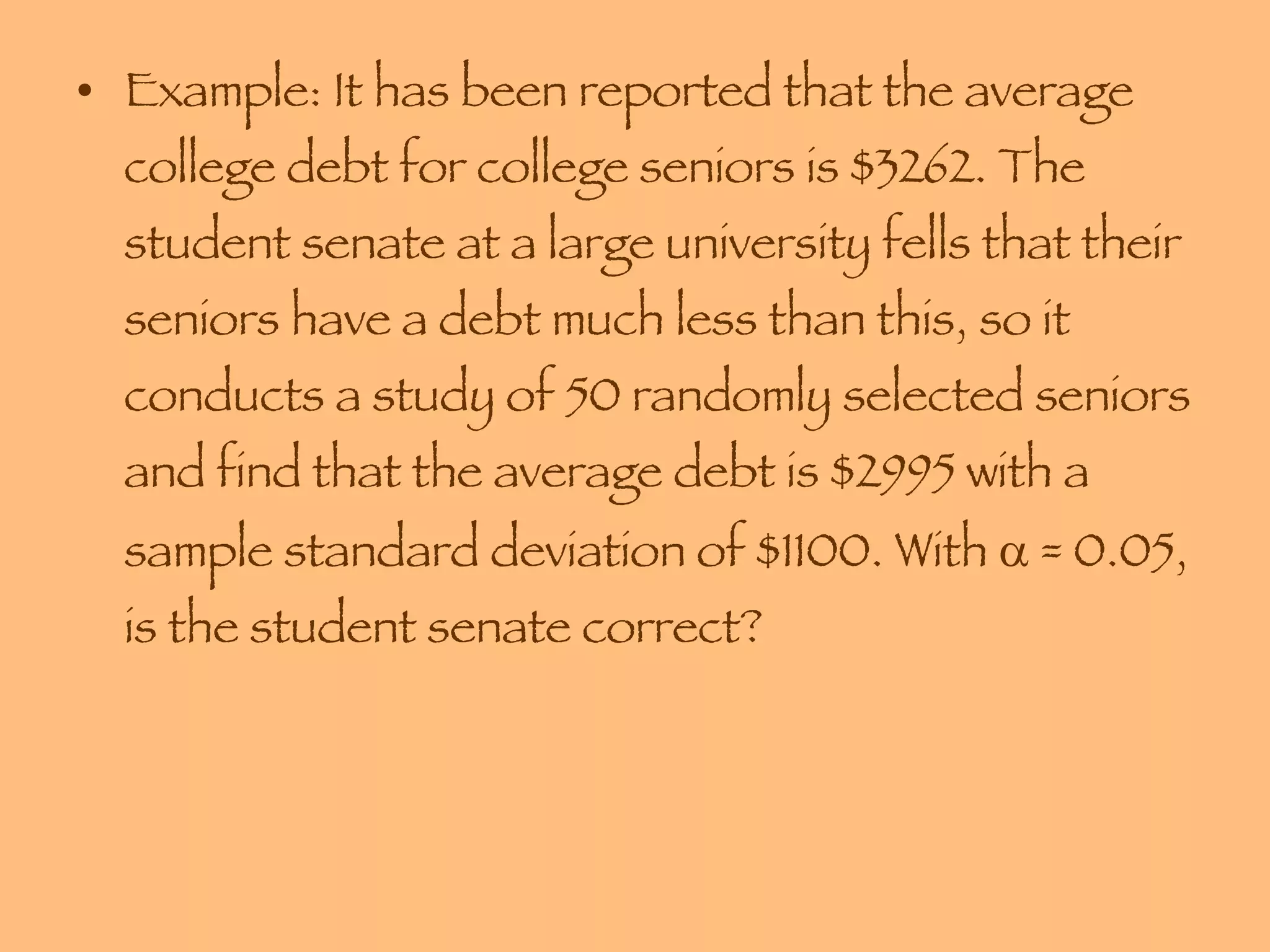 Example: It has been reported that the average college debt for college seniors is $3262. The student senate at a large university fells that their seniors have a debt much less than this, so it conducts a study of 50 randomly selected seniors and find that the average debt is $2995 with a sample standard deviation of $1100. With    = 0.05, is the student senate correct? 