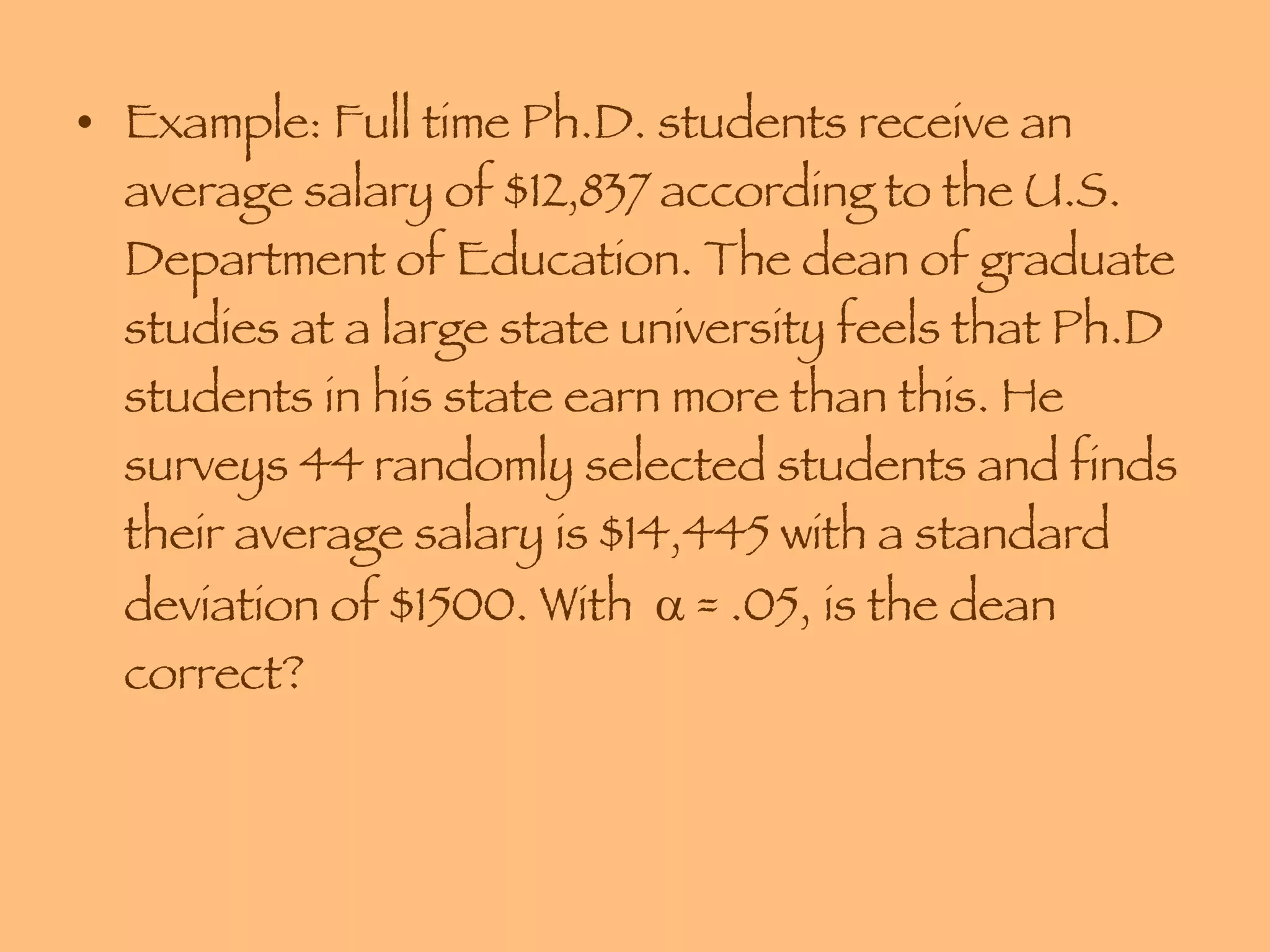 Example: Full time Ph.D. students receive an average salary of $12,837 according to the U.S. Department of Education. The dean of graduate studies at a large state university feels that Ph.D students in his state earn more than this. He surveys 44 randomly selected students and finds their average salary is $14,445 with a standard deviation of $1500. With    = .05, is the dean correct? 
