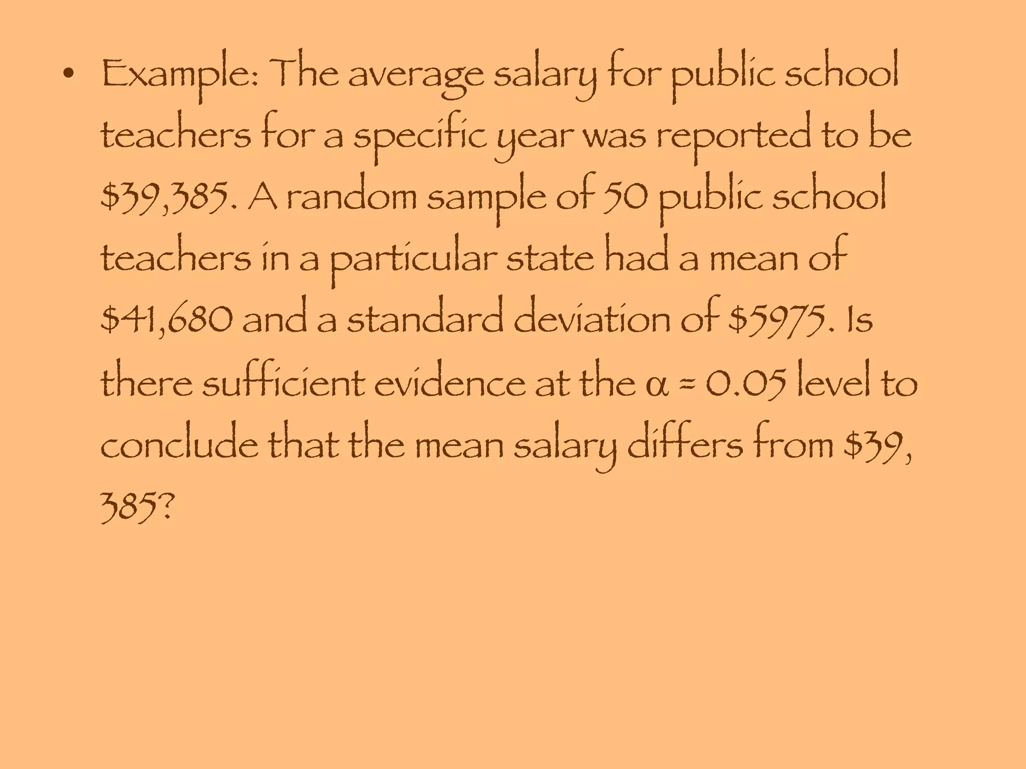 Example: The average salary for public school teachers for a specific year was reported to be $39,385. A random sample of 50 public school teachers in a particular state had a mean of $41,680 and a standard deviation of $5975. Is there sufficient evidence at the    = 0.05 level to conclude that the mean salary differs from $39, 385? 
