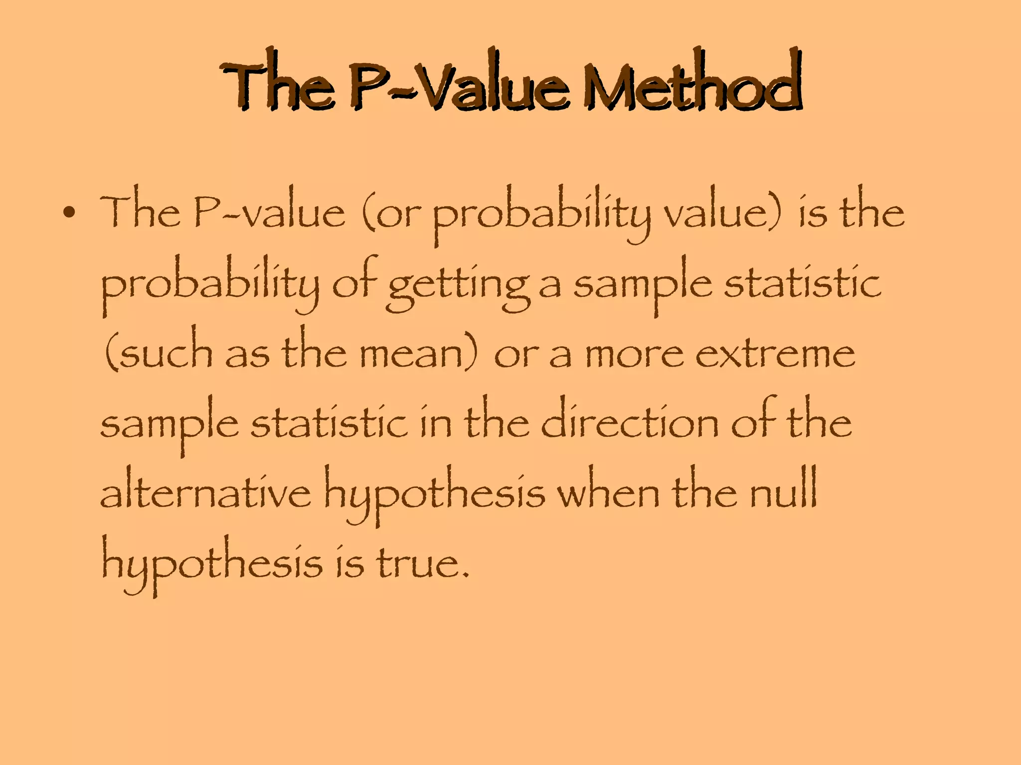 The P-Value Method The P-value (or probability value) is the probability of getting a sample statistic (such as the mean) or a more extreme sample statistic in the direction of the alternative hypothesis when the null hypothesis is true. 