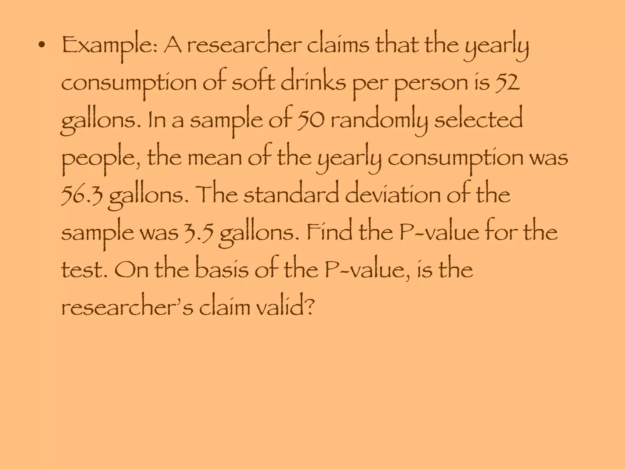 Example: A researcher claims that the yearly consumption of soft drinks per person is 52 gallons. In a sample of 50 randomly selected people, the mean of the yearly consumption was 56.3 gallons. The standard deviation of the sample was 3.5 gallons. Find the P-value for the test. On the basis of the P-value, is the researcher’s claim valid? 
