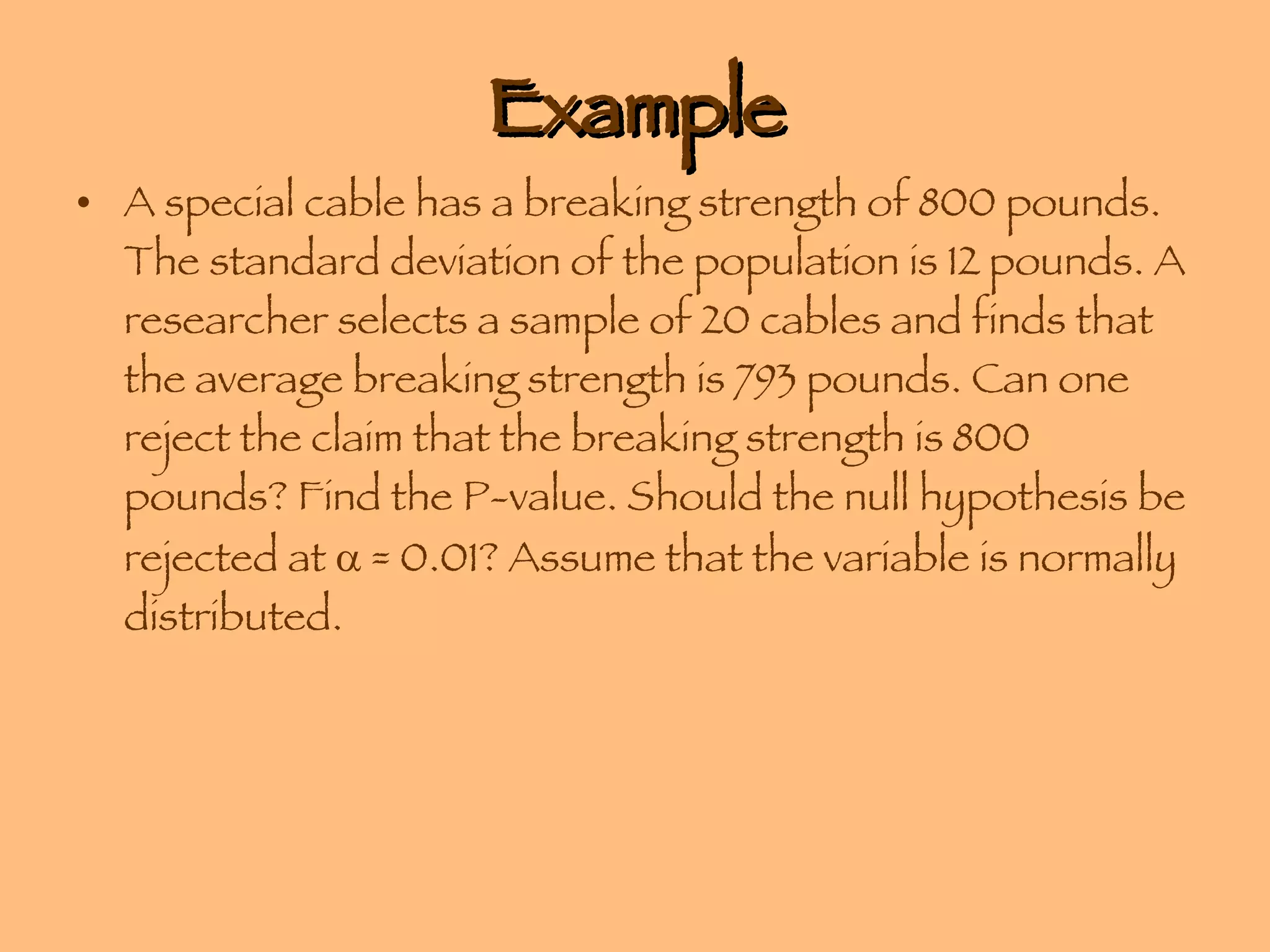 Example A special cable has a breaking strength of 800 pounds. The standard deviation of the population is 12 pounds. A researcher selects a sample of 20 cables and finds that the average breaking strength is 793 pounds. Can one reject the claim that the breaking strength is 800 pounds? Find the P-value. Should the null hypothesis be rejected at    = 0.01? Assume that the variable is normally distributed. 
