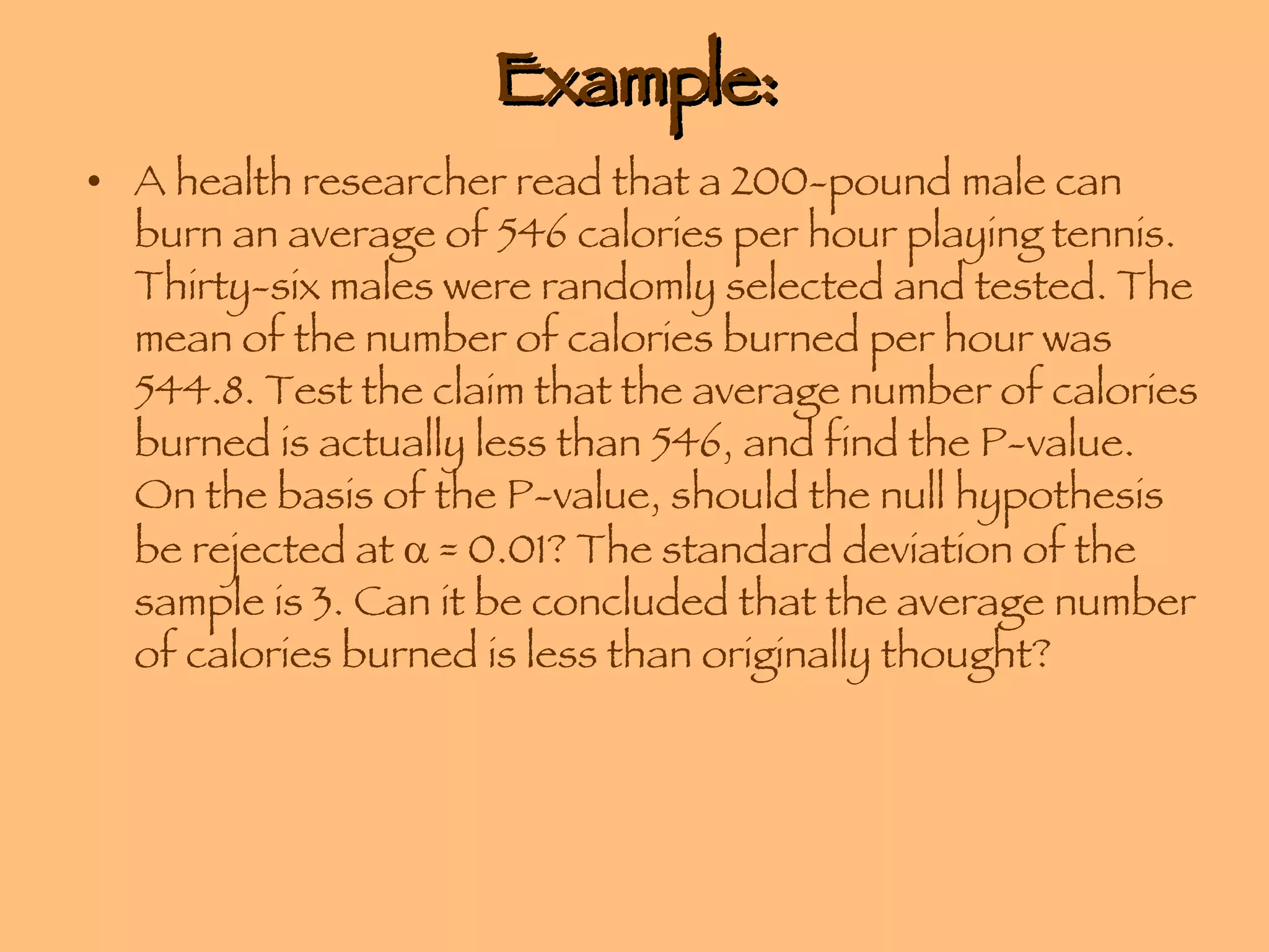 Example: A health researcher read that a 200-pound male can burn an average of 546 calories per hour playing tennis. Thirty-six males were randomly selected and tested. The mean of the number of calories burned per hour was 544.8. Test the claim that the average number of calories burned is actually less than 546, and find the P-value. On the basis of the P-value, should the null hypothesis be rejected at    = 0.01? The standard deviation of the sample is 3. Can it be concluded that the average number of calories burned is less than originally thought? 
