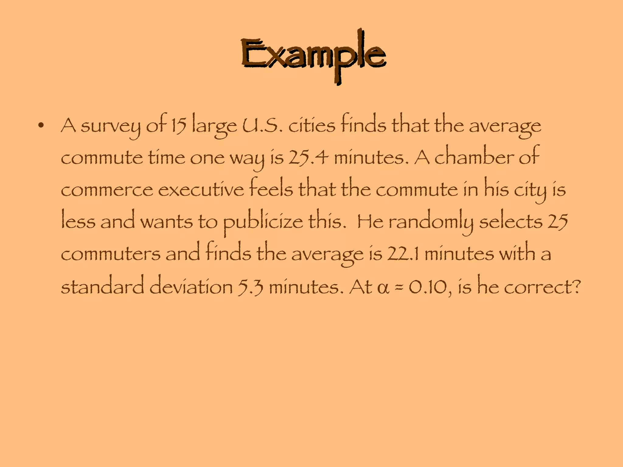 Example A survey of 15 large U.S. cities finds that the average commute time one way is 25.4 minutes. A chamber of commerce executive feels that the commute in his city is less and wants to publicize this.  He randomly selects 25 commuters and finds the average is 22.1 minutes with a standard deviation 5.3 minutes. At    = 0.10, is he correct? 
