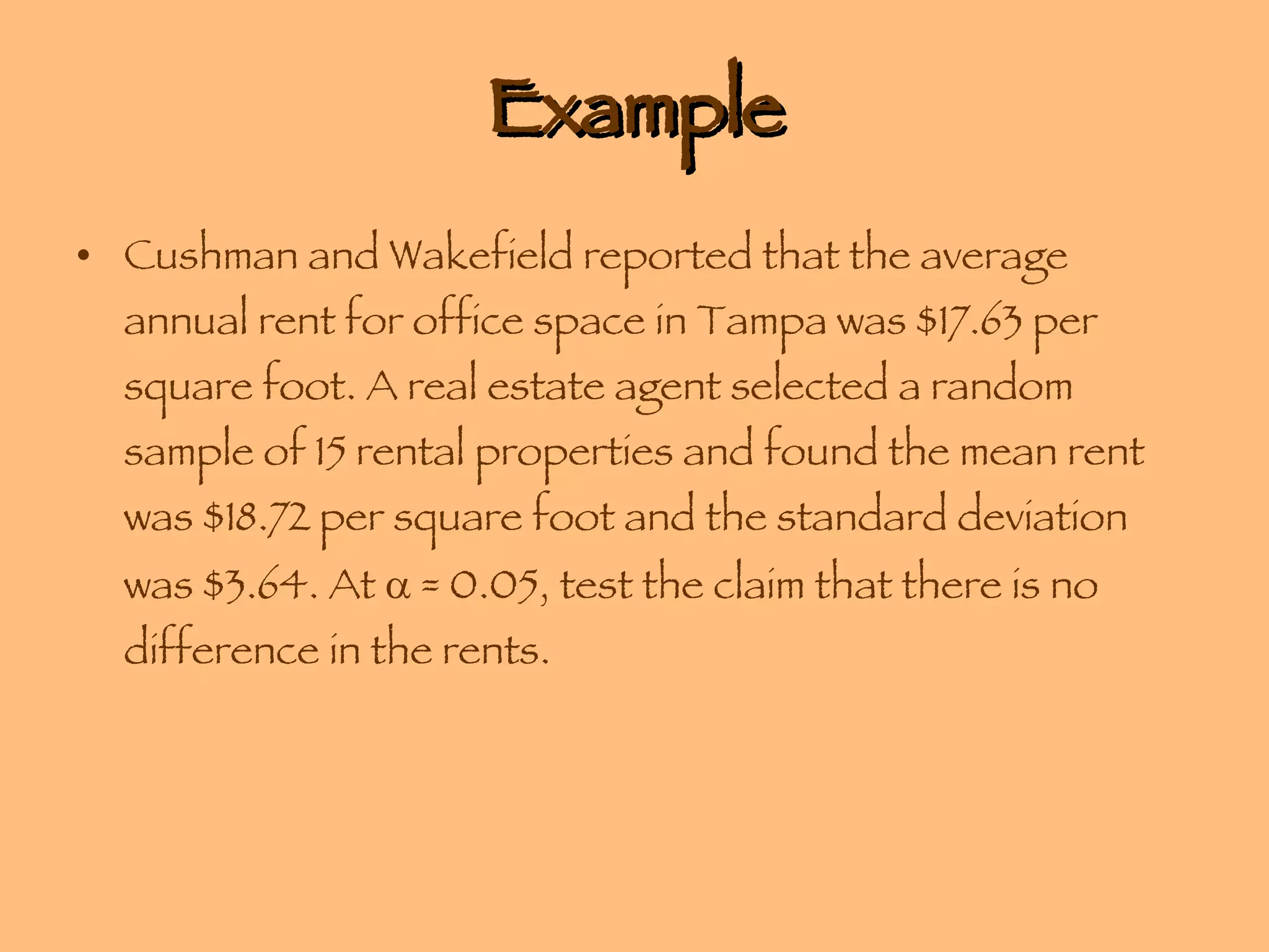 Example Cushman and Wakefield reported that the average annual rent for office space in Tampa was $17.63 per square foot. A real estate agent selected a random sample of 15 rental properties and found the mean rent was $18.72 per square foot and the standard deviation was $3.64. At    = 0.05, test the claim that there is no difference in the rents. 
