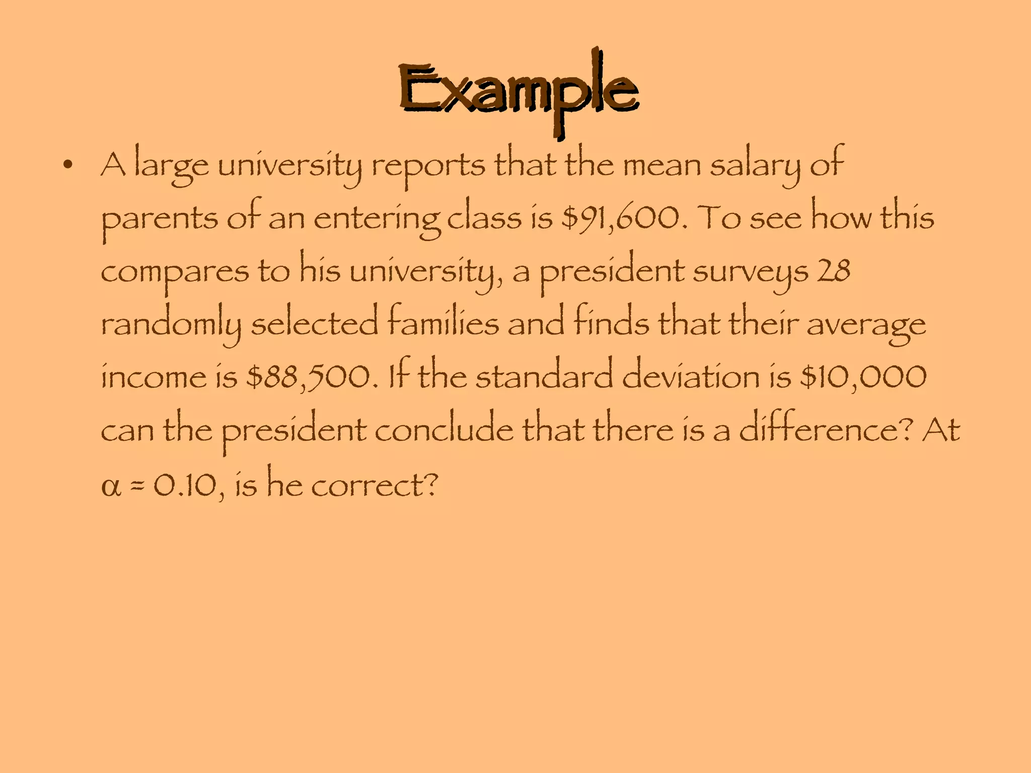 Example A large university reports that the mean salary of parents of an entering class is $91,600. To see how this compares to his university, a president surveys 28 randomly selected families and finds that their average income is $88,500. If the standard deviation is $10,000 can the president conclude that there is a difference? At    = 0.10, is he correct? 
