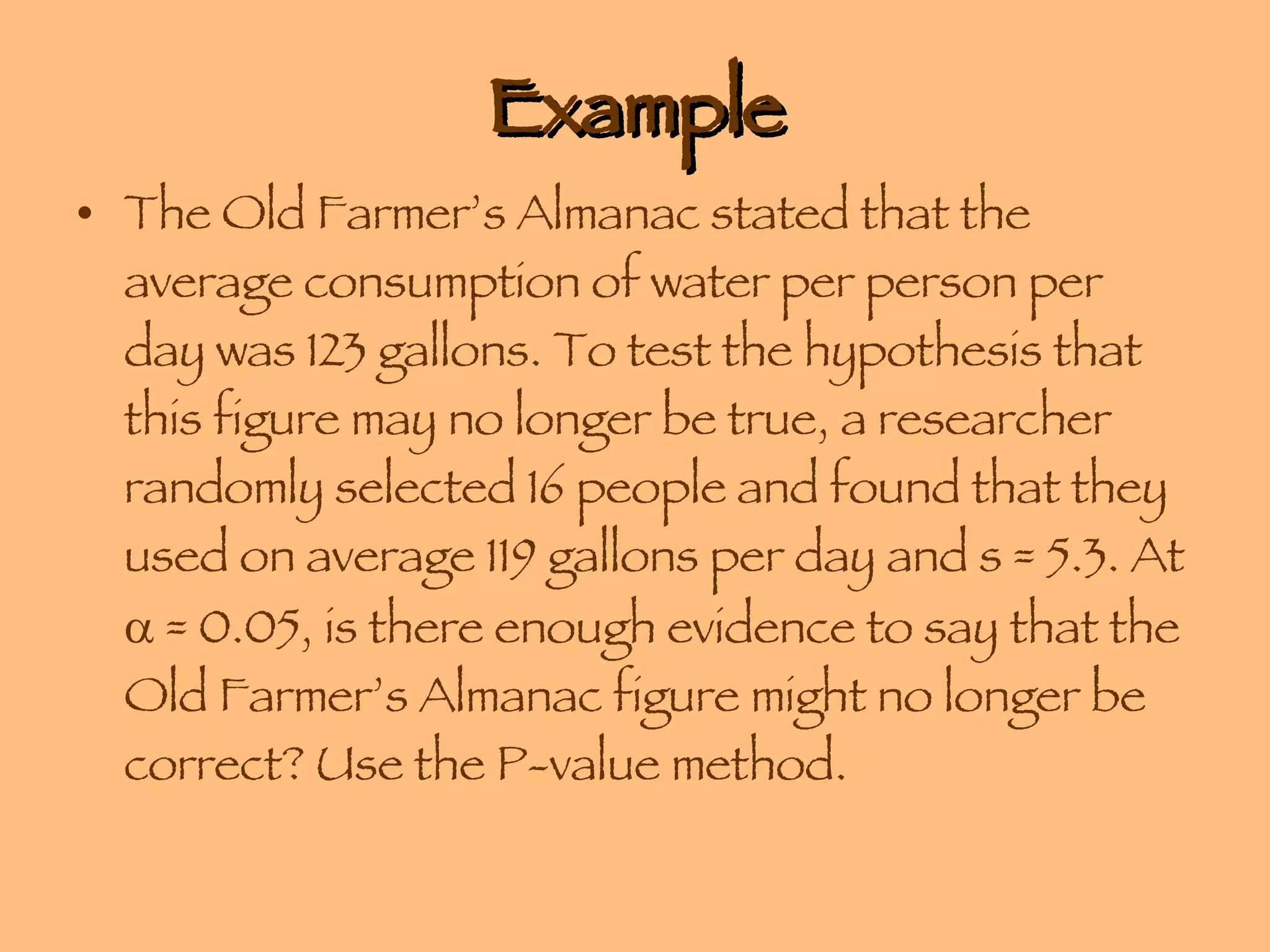 Example The Old Farmer’s Almanac stated that the average consumption of water per person per day was 123 gallons. To test the hypothesis that this figure may no longer be true, a researcher randomly selected 16 people and found that they used on average 119 gallons per day and s = 5.3. At    = 0.05, is there enough evidence to say that the Old Farmer’s Almanac figure might no longer be correct? Use the P-value method. 