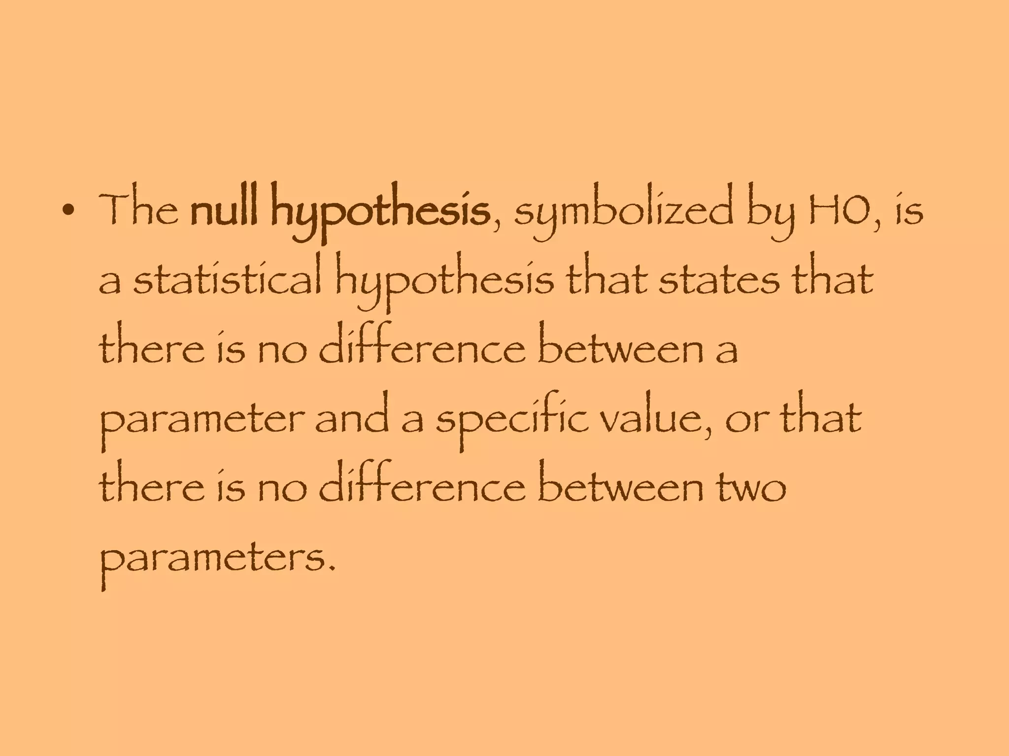 The  null hypothesis , symbolized by H0, is a statistical hypothesis that states that there is no difference between a parameter and a specific value, or that there is no difference between two parameters. 