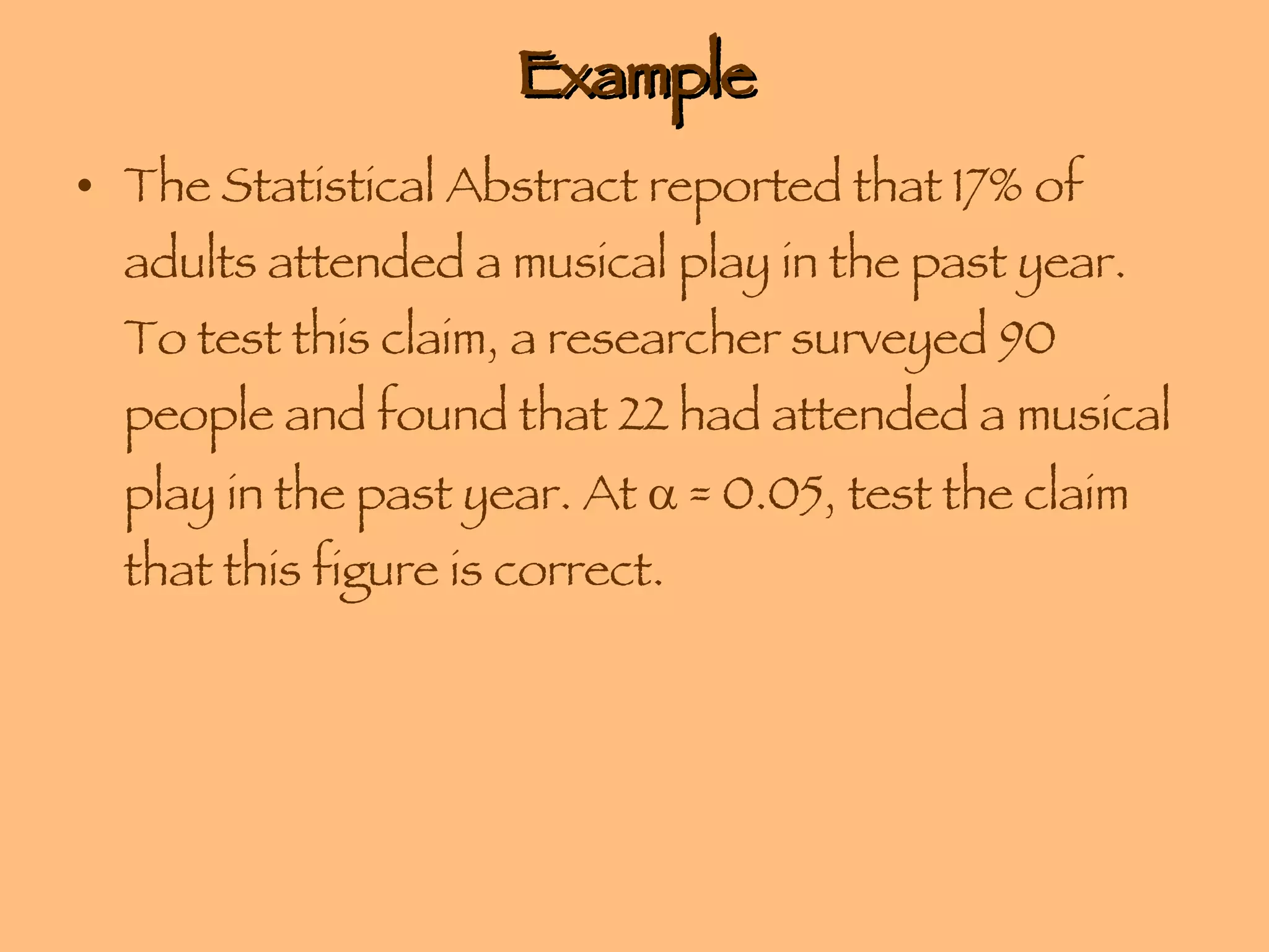 Example The Statistical Abstract reported that 17% of adults attended a musical play in the past year. To test this claim, a researcher surveyed 90 people and found that 22 had attended a musical play in the past year. At    = 0.05, test the claim that this figure is correct. 