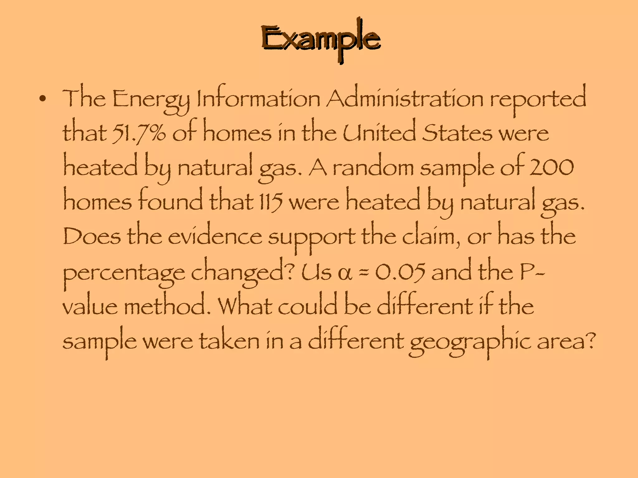 Example The Energy Information Administration reported that 51.7% of homes in the United States were heated by natural gas. A random sample of 200 homes found that 115 were heated by natural gas. Does the evidence support the claim, or has the percentage changed? Us    = 0.05 and the P-value method. What could be different if the sample were taken in a different geographic area? 