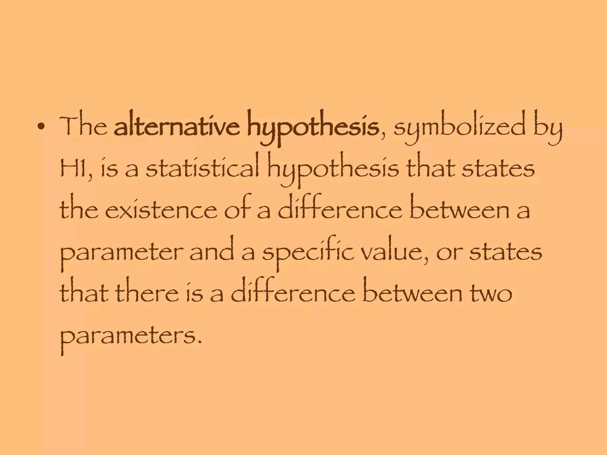 The  alternative hypothesis , symbolized by H1, is a statistical hypothesis that states the existence of a difference between a parameter and a specific value, or states that there is a difference between two parameters. 