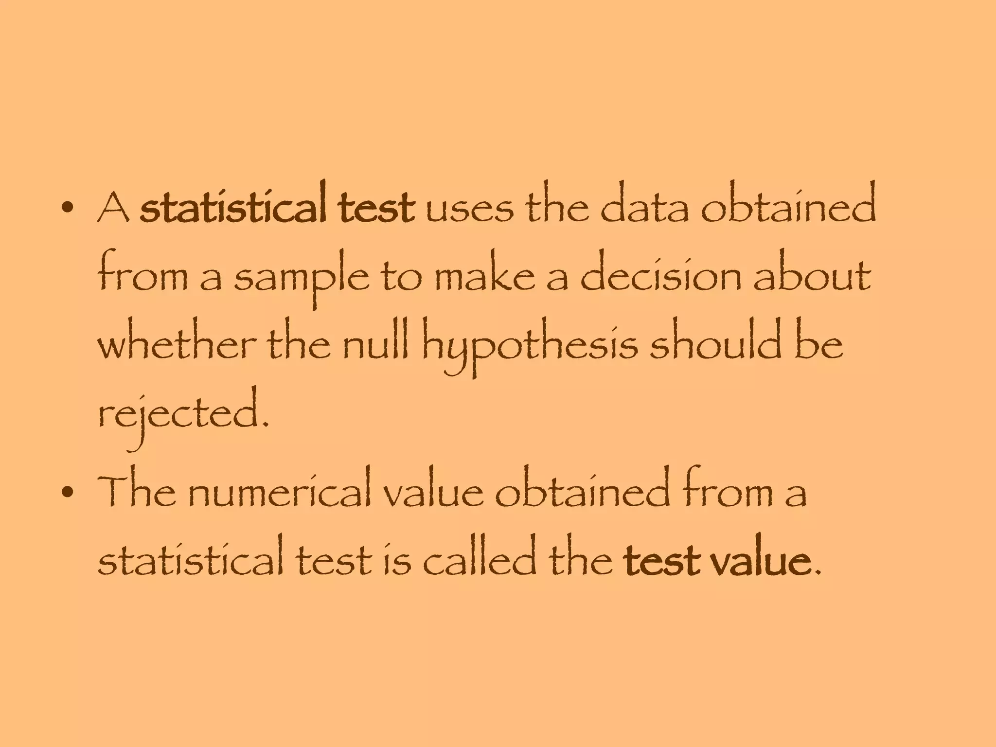 A  statistical test  uses the data obtained from a sample to make a decision about whether the null hypothesis should be rejected. The numerical value obtained from a statistical test is called the  test value . 