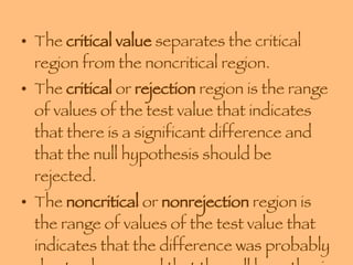 The  critical value  separates the critical region from the noncritical region.  The  critical  or  rejection  region is the range of values of the test value that indicates that there is a significant difference and that the null hypothesis should be rejected. The  noncritical  or  nonrejection  region is the range of values of the test value that indicates that the difference was probably due to chance and that the null hypothesis should not be rejected. 