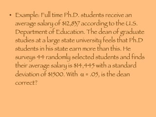 Example: Full time Ph.D. students receive an average salary of $12,837 according to the U.S. Department of Education. The dean of graduate studies at a large state university feels that Ph.D students in his state earn more than this. He surveys 44 randomly selected students and finds their average salary is $14,445 with a standard deviation of $1500. With    = .05, is the dean correct? 