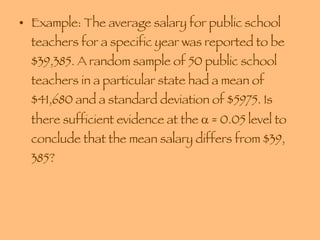 Example: The average salary for public school teachers for a specific year was reported to be $39,385. A random sample of 50 public school teachers in a particular state had a mean of $41,680 and a standard deviation of $5975. Is there sufficient evidence at the    = 0.05 level to conclude that the mean salary differs from $39, 385? 
