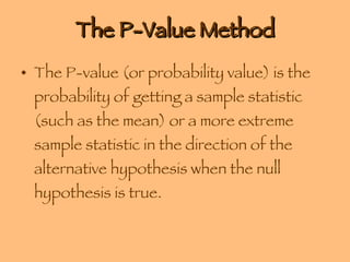The P-Value Method The P-value (or probability value) is the probability of getting a sample statistic (such as the mean) or a more extreme sample statistic in the direction of the alternative hypothesis when the null hypothesis is true. 