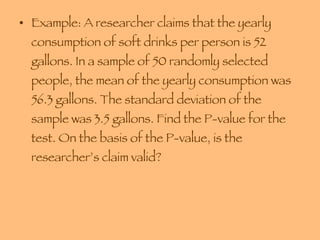 Example: A researcher claims that the yearly consumption of soft drinks per person is 52 gallons. In a sample of 50 randomly selected people, the mean of the yearly consumption was 56.3 gallons. The standard deviation of the sample was 3.5 gallons. Find the P-value for the test. On the basis of the P-value, is the researcher’s claim valid? 
